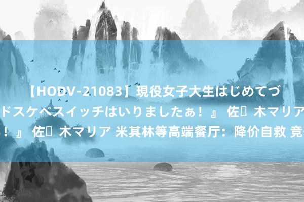 【HODV-21083】現役女子大生はじめてづくしのセックス 『私のドスケベスイッチはいりましたぁ!』 佐々木マリア 米其林等高端餐厅:降价自救 竞争强烈