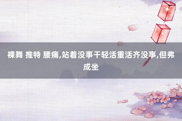 裸舞 推特 腰痛,站着没事干轻活重活齐没事,但弗成坐