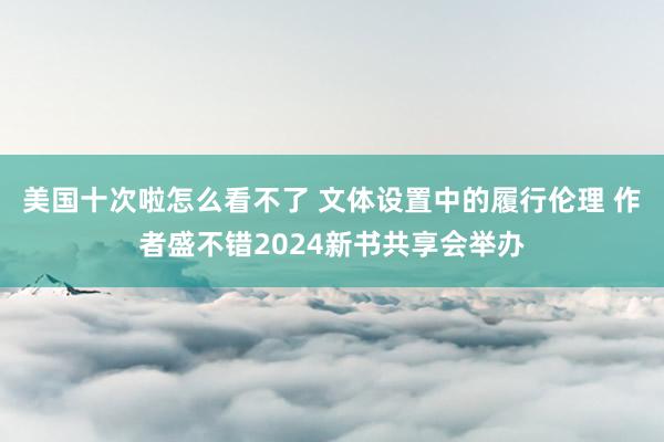 美国十次啦怎么看不了 文体设置中的履行伦理 作者盛不错2024新书共享会举办