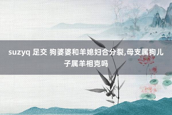 suzyq 足交 狗婆婆和羊媳妇合分裂,母支属狗儿子属羊相克吗