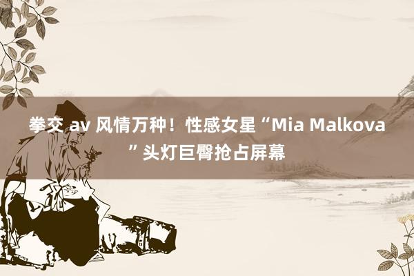 拳交 av 风情万种!性感女星“Mia Malkova”头灯巨臀抢占屏幕