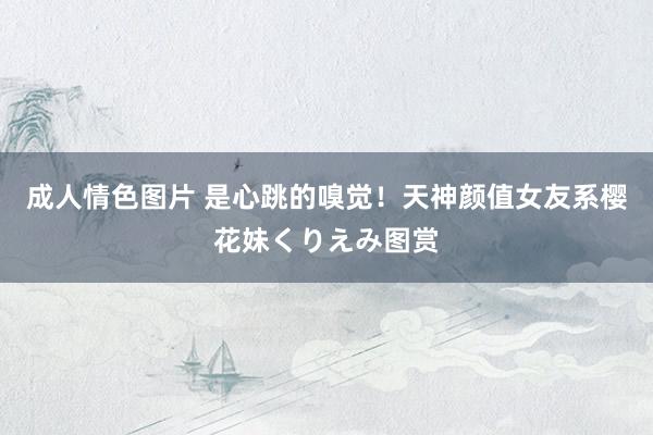 成人情色图片 是心跳的嗅觉!天神颜值女友系樱花妹くりえみ图赏