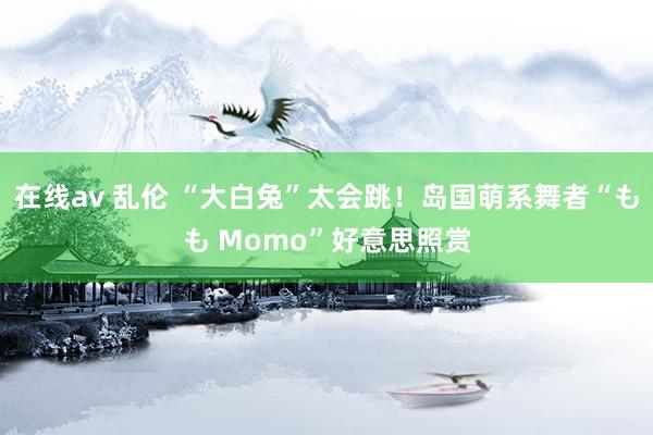在线av 乱伦 “大白兔”太会跳!岛国萌系舞者“もも Momo”好意思照赏