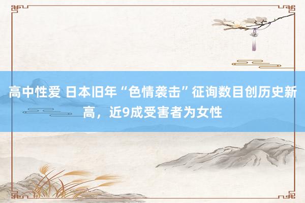 高中性爱 日本旧年“色情袭击”征询数目创历史新高，近9成受害者为女性