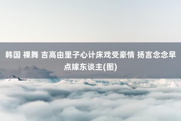 韩国 裸舞 吉高由里子心计床戏受豪情 扬言念念早点嫁东谈主(图)
