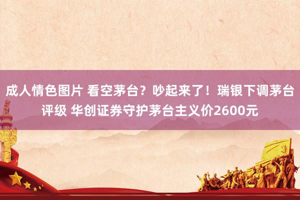 成人情色图片 看空茅台？吵起来了！瑞银下调茅台评级 华创证券守护茅台主义价2600元