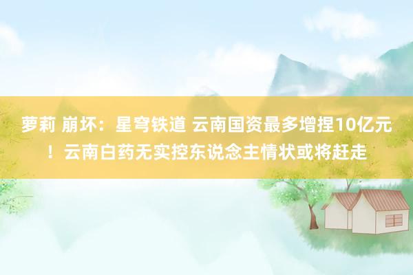 萝莉 崩坏：星穹铁道 云南国资最多增捏10亿元！云南白药无实控东说念主情状或将赶走