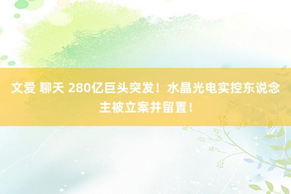 文爱 聊天 280亿巨头突发！水晶光电实控东说念主被立案并留置！