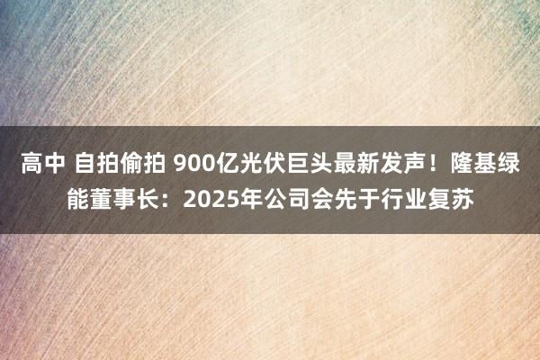 高中 自拍偷拍 900亿光伏巨头最新发声！隆基绿能董事长：2025年公司会先于行业复苏