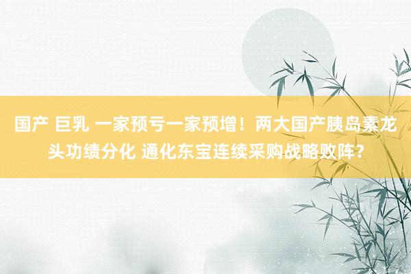 国产 巨乳 一家预亏一家预增！两大国产胰岛素龙头功绩分化 通化东宝连续采购战略败阵？