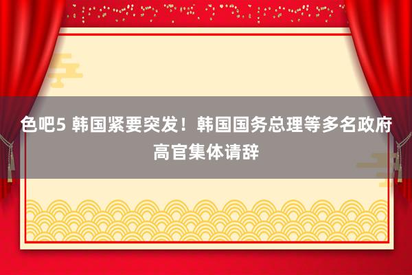 色吧5 韩国紧要突发！韩国国务总理等多名政府高官集体请辞