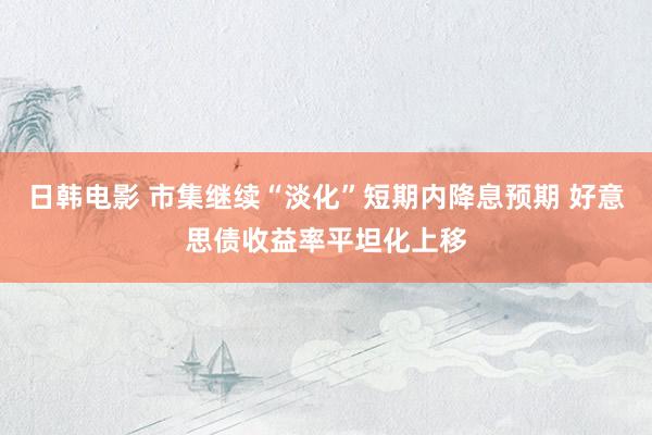 日韩电影 市集继续“淡化”短期内降息预期 好意思债收益率平坦化上移