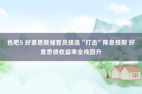 色吧5 好意思联储官员接连“打击”降息预期 好意思债收益率全线回升