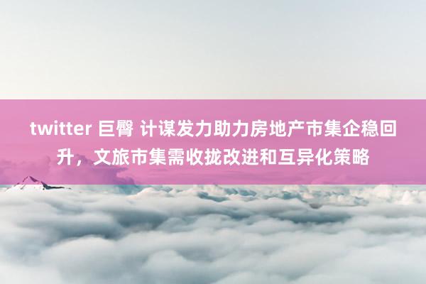 twitter 巨臀 计谋发力助力房地产市集企稳回升，文旅市集需收拢改进和互异化策略