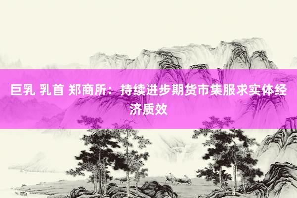 巨乳 乳首 郑商所：持续进步期货市集服求实体经济质效