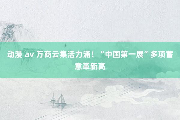动漫 av 万商云集活力涌！“中国第一展”多项蓄意革新高
