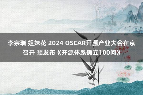 李宗瑞 姐妹花 2024 OSCAR开源产业大会在京召开 预发布《开源体系确立100问》