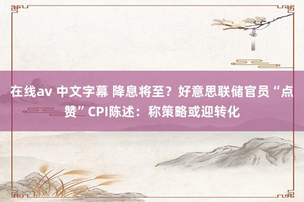 在线av 中文字幕 降息将至？好意思联储官员“点赞”CPI陈述：称策略或迎转化