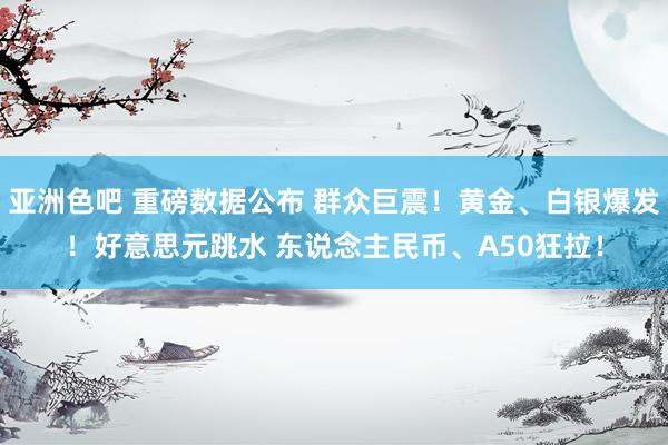 亚洲色吧 重磅数据公布 群众巨震！黄金、白银爆发！好意思元跳水 东说念主民币、A50狂拉！