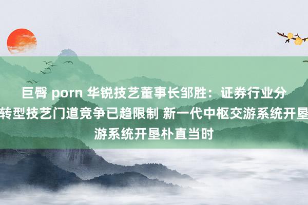 巨臀 porn 华锐技艺董事长邹胜：证券行业分散式架构转型技艺门道竞争已趋限制 新一代中枢交游系统开垦朴直当时