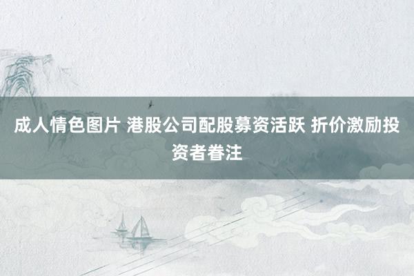 成人情色图片 港股公司配股募资活跃 折价激励投资者眷注