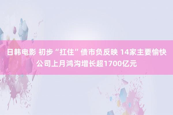 日韩电影 初步“扛住”债市负反映 14家主要愉快公司上月鸿沟增长超1700亿元