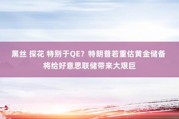 黑丝 探花 特别于QE？特朗普若重估黄金储备 将给好意思联储带来大艰巨