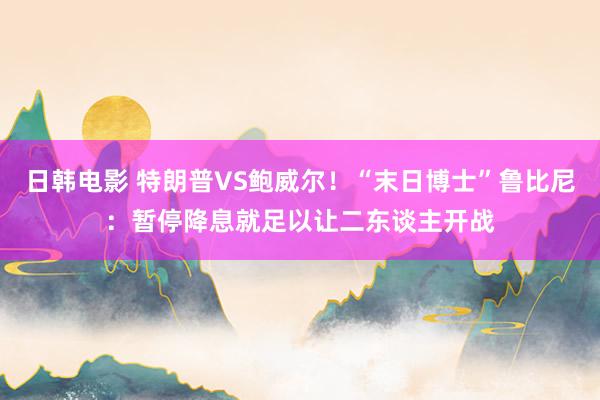 日韩电影 特朗普VS鲍威尔！“末日博士”鲁比尼：暂停降息就足以让二东谈主开战