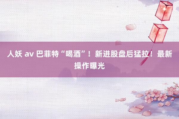 人妖 av 巴菲特“喝酒”！新进股盘后猛拉！最新操作曝光