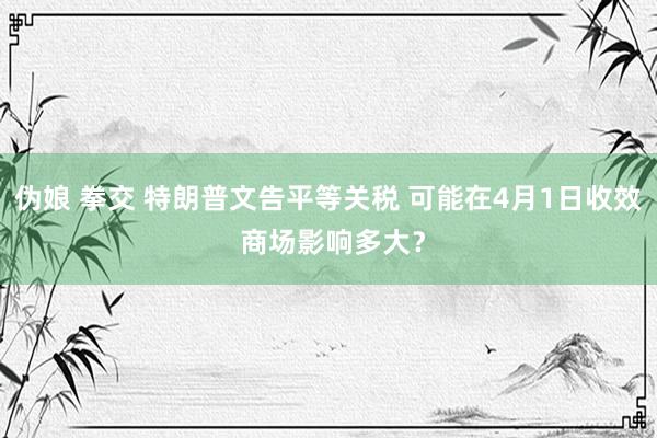 伪娘 拳交 特朗普文告平等关税 可能在4月1日收效 商场影响多大？