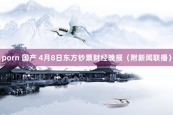 porn 国产 4月8日东方钞票财经晚报（附新闻联播）
