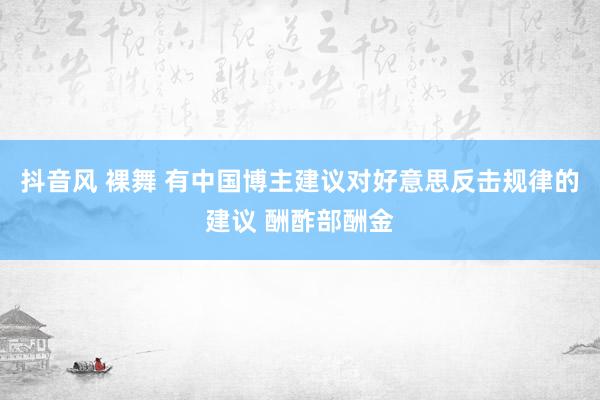 抖音风 裸舞 有中国博主建议对好意思反击规律的建议 酬酢部酬金