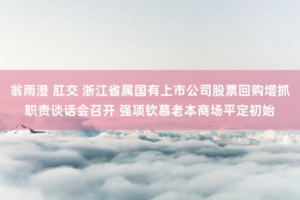 翁雨澄 肛交 浙江省属国有上市公司股票回购增抓职责谈话会召开 强项钦慕老本商场平定初始