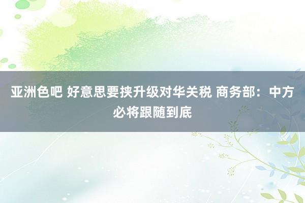 亚洲色吧 好意思要挟升级对华关税 商务部：中方必将跟随到底