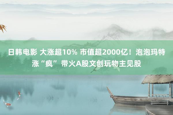 日韩电影 大涨超10% 市值超2000亿！泡泡玛特涨“疯” 带火A股文创玩物主见股