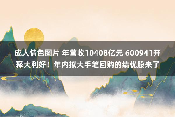 成人情色图片 年营收10408亿元 600941开释大利好！年内拟大手笔回购的绩优股来了